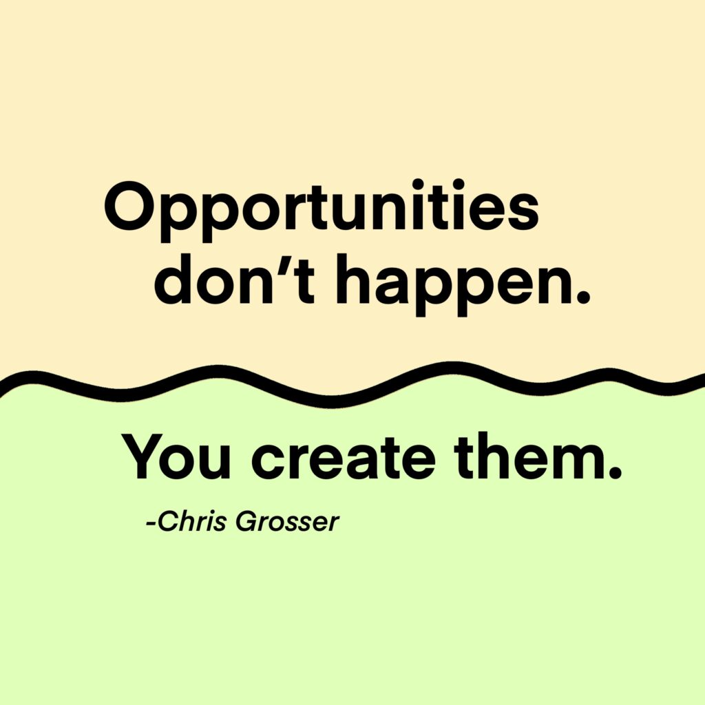 "Opportunites don't happen. You create them." -Chris Grosser